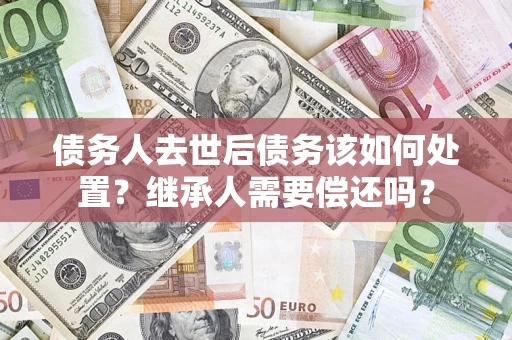济南债务人去世后债务该如何处置？继承人需要偿还吗？
