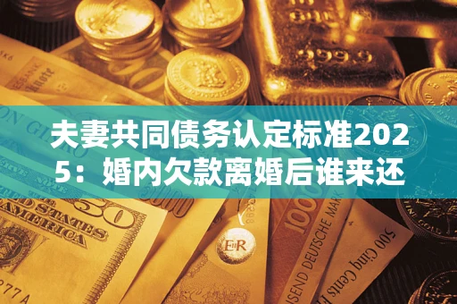 济南夫妻共同债务认定标准2025:婚内欠款离婚后谁来还? 济南夫妻共同债务认定标准2025:婚内欠款离婚后谁来还?