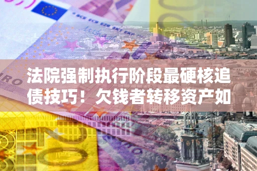 济南法院强制执行阶段最硬核追债技巧！欠钱者转移资产如何破解？