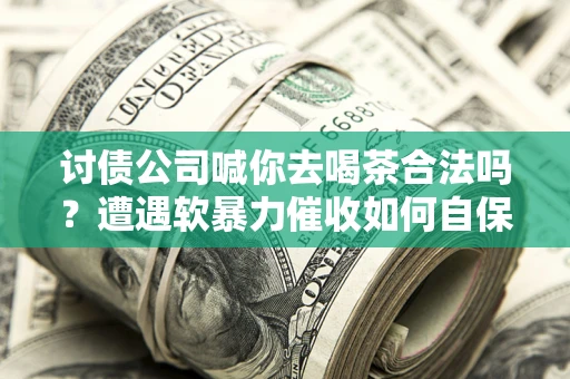 济南讨债公司喊你去喝茶合法吗？遭遇软暴力催收如何自保？