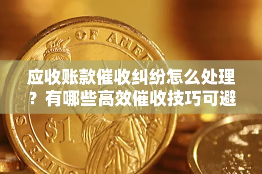 济南应收账款催收纠纷怎么处理？有哪些高效催收技巧可避免坏账？